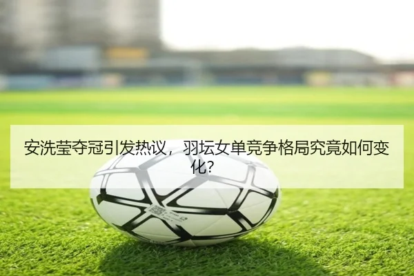 安洗莹夺冠引发热议，羽坛女单竞争格局究竟如何变化？