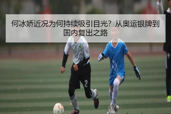 何冰娇近况为何持续吸引目光？从奥运银牌到国内复出之路